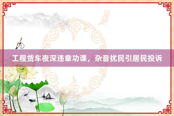 工程货车夜深违章功课，杂音扰民引居民投诉
