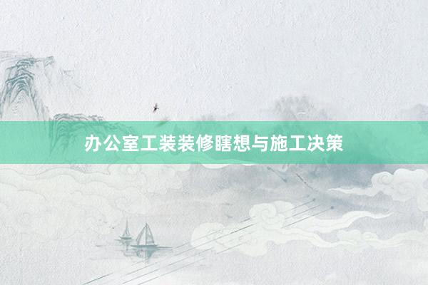 办公室工装装修瞎想与施工决策