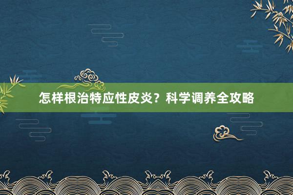怎样根治特应性皮炎？科学调养全攻略